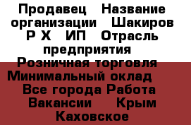 Продавец › Название организации ­ Шакиров Р.Х., ИП › Отрасль предприятия ­ Розничная торговля › Минимальный оклад ­ 1 - Все города Работа » Вакансии   . Крым,Каховское